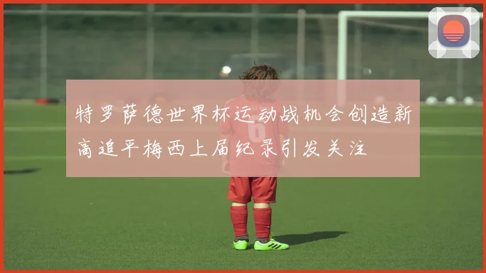 特罗萨德世界杯运动战机会创造新高追平梅西上届纪录引发关注