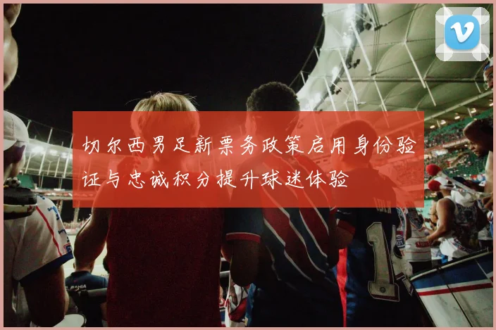切尔西男足新票务政策启用身份验证与忠诚积分提升球迷体验
