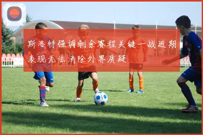 斯洛特强调剩余赛程关键一战近期表现无法消除外界质疑