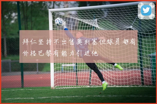 拜仁坚持不出售奥利塞但球员都有价格巴黎有能力引进他