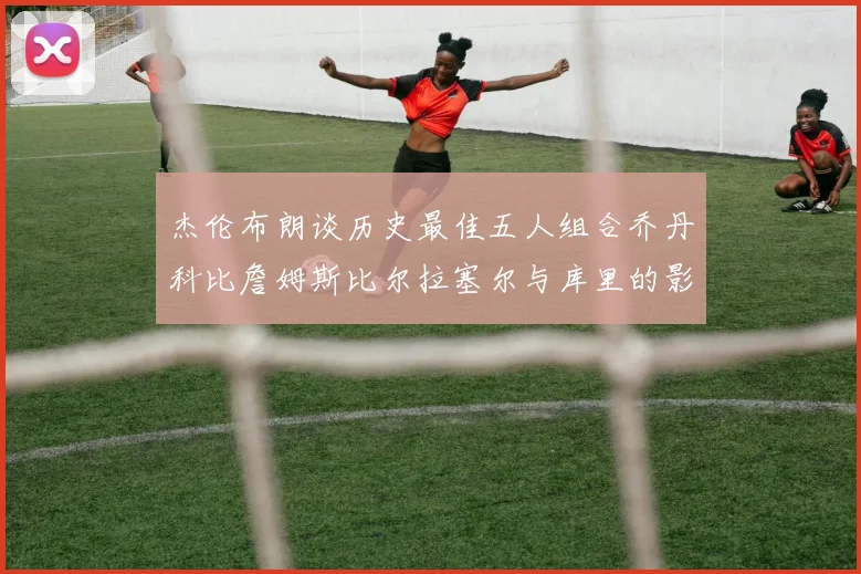 杰伦布朗谈历史最佳五人组合乔丹科比詹姆斯比尔拉塞尔与库里的影响力