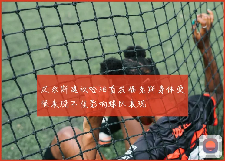 皮尔斯建议哈珀首发福克斯身体受限表现不佳影响球队表现