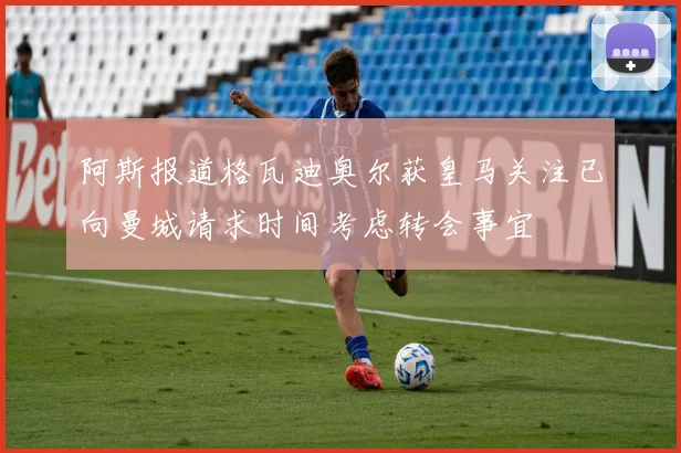阿斯报道格瓦迪奥尔获皇马关注已向曼城请求时间考虑转会事宜