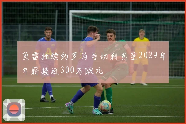 莫雷托续约罗马与切利克至2029年年薪接近300万欧元