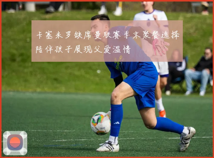卡塞米罗缺席曼联赛季末聚餐选择陪伴孩子展现父爱温情