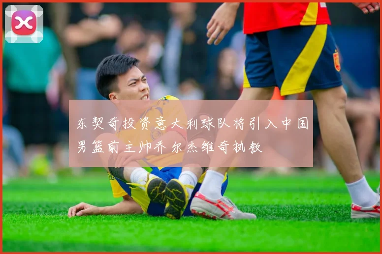 东契奇投资意大利球队将引入中国男篮前主帅乔尔杰维奇执教