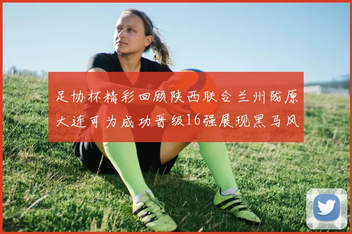 足协杯精彩回顾陕西联合兰州陇原大连可为成功晋级16强展现黑马风采