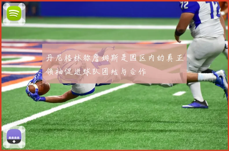 丹尼格林称詹姆斯是园区内的真正领袖促进球队团结与合作