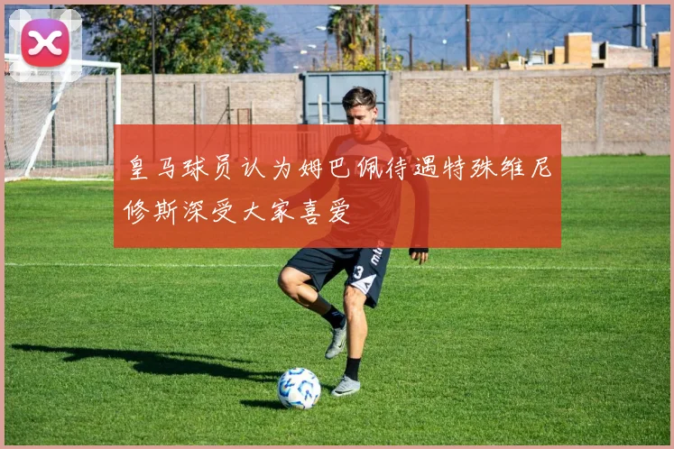 皇马球员认为姆巴佩待遇特殊维尼修斯深受大家喜爱