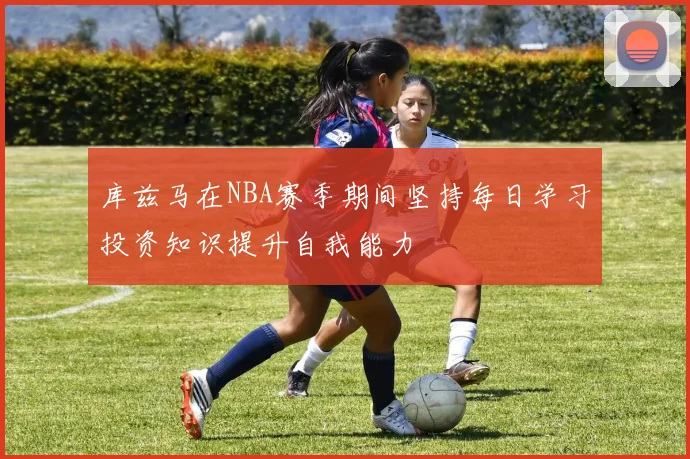 库兹马在NBA赛季期间坚持每日学习投资知识提升自我能力