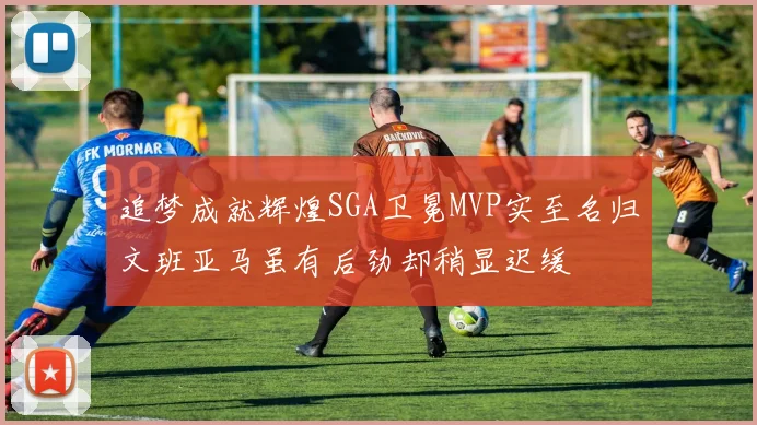 追梦成就辉煌SGA卫冕MVP实至名归文班亚马虽有后劲却稍显迟缓