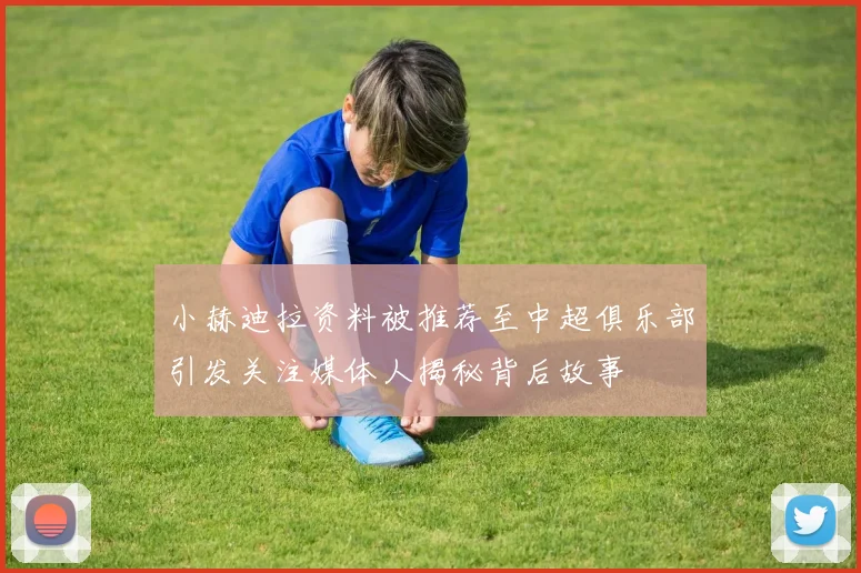 小赫迪拉资料被推荐至中超俱乐部引发关注媒体人揭秘背后故事